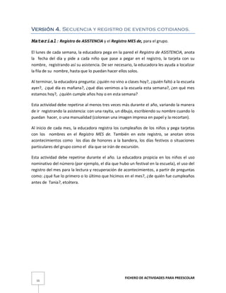 FICHERO DE ACTIVIDADES PARA PREESCOLAR
15
Versión 4. Secuencia y registro de eventos cotidianos.
Material: Registro de ASISTENCIA y el Registro MES de, para el grupo.
El lunes de cada semana, la educadora pega en la pared el Registro de ASISTENCIA, anota
la fecha del día y pide a cada niño que pase a pegar en el registro, la tarjeta con su
nombre, registrando así su asistencia. De ser necesario, la educadora les ayuda a localizar
la fila de su nombre, hasta que lo puedan hacer ellos solos.
Al terminar, la educadora pregunta: ¿quién no vino a clases hoy?, ¿quién faltó a la escuela
ayer?, ¿qué día es mañana?, ¿qué días venimos a la escuela esta semana?, ¿en qué mes
estamos hoy?, ¿quién cumple años hoy o en esta semana?
Esta actividad debe repetirse al menos tres veces más durante el año, variando la manera
de ir registrando la asistencia: con una rayita, un dibujo, escribiendo su nombre cuando lo
puedan hacer, o una manualidad (colorean una imagen impresa en papel y la recortan).
Al inicio de cada mes, la educadora registra los cumpleaños de los niños y pega tarjetas
con los nombres en el Registro MES de. También en este registro, se anotan otros
acontecimientos como los días de honores a la bandera, los días festivos o situaciones
particulares del grupo como el día que se irán de excursión.
Esta actividad debe repetirse durante el año. La educadora propicia en los niños el uso
nominativo del número (por ejemplo, el día que hubo un festival en la escuela), el uso del
registro del mes para la lectura y recuperación de acontecimientos, a partir de preguntas
como: ¿qué fue lo primero o lo último que hicimos en el mes?, ¿de quién fue cumpleaños
antes de Tania?, etcétera.
 