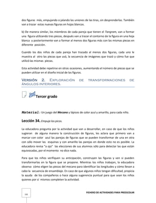 FICHERO DE ACTIVIDADES PARA PREESCOLAR
150
dos figuras más, empujando o jalando las uniones de las tiras, sin desprenderlas. También
van a trazar estas nuevas figuras en hojas blancas.
b) De manera similar, los miembros de cada pareja que tienen el Tangram, van a formar
una figura utilizando tres piezas, después van a trazar el contorno de la figura en una hoja
blanca y posteriormente van a formar al menos dos figuras más con las mismas piezas en
diferente posición.
Cuando los dos niños de cada pareja han trazado al menos dos figuras, cada uno le
muestra al otro las piezas que usó, la secuencia de imágenes que trazó y cómo fue que
utilizó las mismas piezas.
Esta actividad debe repetirse en otras ocasiones, aumentando el número de piezas que se
pueden utilizar en el diseño inicial de las figuras.
Versión 2. Exploración de transformaciones de
ángulos interiores.
Tercer grado
Material: Un juego del Mecano y lápices de color azul y amarillo, para cada niño.
Lección 34. Empuja los picos.
La educadora pregunta por la actividad que van a desarrollar, en caso de que los niños
sugieran de alguna manera la construcción de figuras, les aclara que primero van a
marcar con color azul las parejas de figuras que se pueden transformar de una en otra
con sólo mover las esquinas y con amarillo las parejas en donde esto no es posible. La
educadora revisa "a ojo" las elecciones de sus alumnos sólo para detectar las que están
equivocadas, por el momento no dice nada.
Para que los niños verifiquen su anticipación, construyen las figuras y ven si pueden
transformarlas en la figura que se propone. Mientras los niños trabajan, la educadora
observa cómo eligen las piezas del mecano para identificar las longitudes y cómo llevan a
cabo la secuencia de ensamblaje. En caso de que algunos niños tengan dificultad, propicia
la ayuda de los compañeros o hace alguna sugerencia puntual para que sean los niños
quienes por sí mismos completen la actividad.
 
