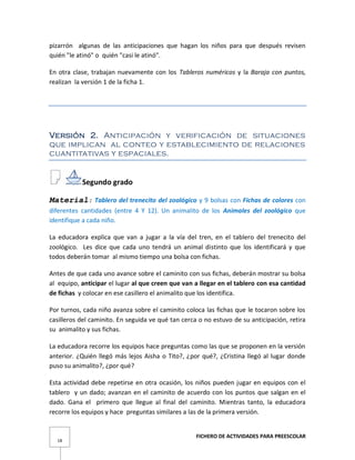 FICHERO DE ACTIVIDADES PARA PREESCOLAR
18
pizarrón algunas de las anticipaciones que hagan los niños para que después revisen
quién "le atinó" o quién "casi le atinó".
En otra clase, trabajan nuevamente con los Tableros numéricos y la Baraja con puntos,
realizan la versión 1 de la ficha 1.
Versión 2. Anticipación y verificación de situaciones
que implican al conteo y establecimiento de relaciones
cuantitativas y espaciales.
Segundo grado
Material: Tablero del trenecito del zoológico y 9 bolsas con Fichas de colores con
diferentes cantidades (entre 4 Y 12). Un animalito de los Animales del zoológico que
identifique a cada niño.
La educadora explica que van a jugar a la vía del tren, en el tablero del trenecito del
zoológico. Les dice que cada uno tendrá un animal distinto que los identificará y que
todos deberán tomar al mismo tiempo una bolsa con fichas.
Antes de que cada uno avance sobre el caminito con sus fichas, deberán mostrar su bolsa
al equipo, anticipar el lugar al que creen que van a llegar en el tablero con esa cantidad
de fichas y colocar en ese casillero el animalito que los identifica.
Por turnos, cada niño avanza sobre el caminito coloca las fichas que le tocaron sobre los
casilleros del caminito. En seguida ve qué tan cerca o no estuvo de su anticipación, retira
su animalito y sus fichas.
La educadora recorre los equipos hace preguntas como las que se proponen en la versión
anterior. ¿Quién llegó más lejos Aisha o Tito?, ¿por qué?, ¿Cristina llegó al lugar donde
puso su animalito?, ¿por qué?
Esta actividad debe repetirse en otra ocasión, los niños pueden jugar en equipos con el
tablero y un dado; avanzan en el caminito de acuerdo con los puntos que salgan en el
dado. Gana el primero que llegue al final del caminito. Mientras tanto, la educadora
recorre los equipos y hace preguntas similares a las de la primera versión.
 