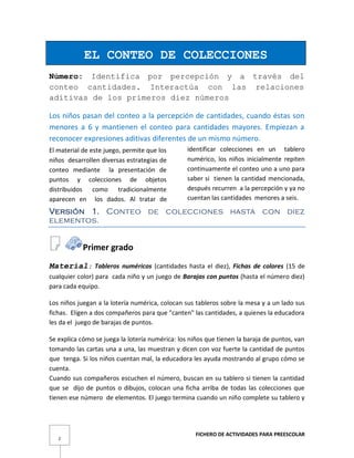 FICHERO DE ACTIVIDADES PARA PREESCOLAR
2
EL CONTEO DE COLECCIONES
Número: Identifica por percepción y a través del
conteo cantidades. Interactúa con las relaciones
aditivas de los primeros diez números
Los niños pasan del conteo a la percepción de cantidades, cuando éstas son
menores a 6 y mantienen el conteo para cantidades mayores. Empiezan a
reconocer expresiones aditivas diferentes de un mismo número.
El material de este juego, permite que los
niños desarrollen diversas estrategias de
conteo mediante la presentación de
puntos y colecciones de objetos
distribuidos como tradicionalmente
aparecen en los dados. Al tratar de
identificar colecciones en un tablero
numérico, los niños inicialmente repiten
continuamente el conteo uno a uno para
saber si tienen la cantidad mencionada,
después recurren a la percepción y ya no
cuentan las cantidades menores a seis.
Versión 1. Conteo de colecciones hasta con diez
elementos.
Primer grado
Material: Tableros numéricos (cantidades hasta el diez), Fichas de colores (15 de
cualquier color) para cada niño y un juego de Barajas con puntos (hasta el número diez)
para cada equipo.
Los niños juegan a la lotería numérica, colocan sus tableros sobre la mesa y a un lado sus
fichas. Eligen a dos compañeros para que "canten" las cantidades, a quienes la educadora
les da el juego de barajas de puntos.
Se explica cómo se juega la lotería numérica: los niños que tienen la baraja de puntos, van
tomando las cartas una a una, las muestran y dicen con voz fuerte la cantidad de puntos
que tenga. Si los niños cuentan mal, la educadora les ayuda mostrando al grupo cómo se
cuenta.
Cuando sus compañeros escuchen el número, buscan en su tablero si tienen la cantidad
que se dijo de puntos o dibujos, colocan una ficha arriba de todas las colecciones que
tienen ese número de elementos. El juego termina cuando un niño complete su tablero y
 