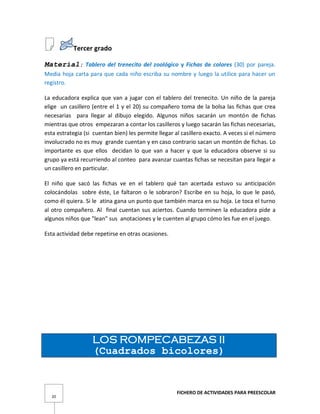 FICHERO DE ACTIVIDADES PARA PREESCOLAR
20
Tercer grado
Material: Tablero del trenecito del zoológico y Fichas de colores (30) por pareja.
Media hoja carta para que cada niño escriba su nombre y luego la utilice para hacer un
registro.
La educadora explica que van a jugar con el tablero del trenecito. Un niño de la pareja
elige un casillero (entre el 1 y el 20) su compañero toma de la bolsa las fichas que crea
necesarias para llegar al dibujo elegido. Algunos niños sacarán un montón de fichas
mientras que otros empezaran a contar los casilleros y luego sacarán las fichas necesarias,
esta estrategia (si cuentan bien) les permite llegar al casillero exacto. A veces si el número
involucrado no es muy grande cuentan y en caso contrario sacan un montón de fichas. Lo
importante es que ellos decidan lo que van a hacer y que la educadora observe si su
grupo ya está recurriendo al conteo para avanzar cuantas fichas se necesitan para llegar a
un casillero en particular.
El niño que sacó las fichas ve en el tablero qué tan acertada estuvo su anticipación
colocándolas sobre éste, Le faltaron o le sobraron? Escribe en su hoja, lo que le pasó,
como él quiera. Si le atina gana un punto que también marca en su hoja. Le toca el turno
al otro compañero. Al final cuentan sus aciertos. Cuando terminen la educadora pide a
algunos niños que "lean" sus anotaciones y le cuenten al grupo cómo les fue en el juego.
Esta actividad debe repetirse en otras ocasiones.
LOS ROMPECABEZAS II
(Cuadrados bicolores)
 