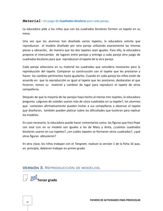 FICHERO DE ACTIVIDADES PARA PREESCOLAR
22
Material: Un juego de Cuadrados bicolores para cada pareja.
La educadora pide a los niños que con los cuadrados bicolores formen un tapete en su
mesa.
Una vez que los alumnos han diseñado varios tapetes, la educadora solicita que
reproduzcan el modelo diseñado por otra pareja utilizando exactamente las mismas
piezas y ubicación, de manera que los dos tapetes sean iguales. Para ello, la educadora
propone el intercambio de lugares entre parejas y entrega a cada pareja otro juego de
cuadrados bicolores para que reproduzcan el tapete de la otra pareja.
Cada pareja selecciona en su material los cuadrados que considera necesarios para la
reproducción del tapete. Comparan su construcción con el tapete que les prestaron y
hacen los cambios pertinentes hasta igualarlos. Cuando en cada pareja los niños están de
acuerdo en que la reproducción es igual al tapete que les prestaron, desbaratan el que
hicieron, toman su material y cambian de lugar para reproducir el tapete de otros
compañeros.
Después de que la mayoría de las parejas haya hecho al menos tres tapetes, la educadora
pregunta: ¿algunos de ustedes usaron más de cinco cuadrados en su tapete?, los alumnos
que contesten afirmativamente pueden invitar a sus compañeros a observar el tapete
que diseñaron, también pueden platicar sobre las dificultades que tuvieron para replicar
los modelos.
En caso necesario, la educadora puede hacer comentarios como: las figuras que hizo Pepe
con José Luis en su modelo son iguales a las de Mary y Anita, ¿cuántos cuadrados
bicolores usaron en sus tapetes?, ¿en cuáles tapetes se formaron otros cuadrados?, ¿qué
otras figuras obtuvieron?
En otra clase, los niños trabajan con el Tangram, realizan la versión 1 de la ficha 16 que,
en principio, debieron trabajar en primer grado.
Versión 3. Reproducción de modelos.
Tercer grado
 