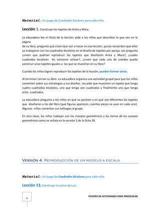 FICHERO DE ACTIVIDADES PARA PREESCOLAR
23
Material: Un juego de Cuadrados bicolores para cada niño.
Lección 1. Construye los tapetes de Anita y Mary.
La educadora lee el título de la lección; pide a los niños que describan lo que ven en la
página
de su libro, pregunta qué creen que van a hacer en esa lección, quizás recuerdan que ellos
ya trabajaron con los cuadrados bicolores en el diseño de tapetes por pareja. Les pregunta
¿creen que podrían reproducir los tapetes que diseñaron Anita y Mary?, ¿cuales
cuadrados bicolores les conviene utilizar?, ¿creen que cada uno de ustedes pueda
construir unos tapetes iguales a los que se muestran en su libro?
Cuando los niños logren reproducir los tapetes de la lección, pueden formar otros.
Al terminar cierran su libro. La educadora organiza una actividad grupal para que los niños
comenten sobre sus estrategias y sus diseños. Les pide que muestren un tapete que tenga
cuatro cuadrados bicolores, uno que tenga seis cuadrados y finalmente uno que tenga
ocho cuadrados.
La educadora pregunta a los niños en qué se parecen y en qué son diferentes los tapetes
que diseñaron a los del libro (qué figuras aparecen, cuántas piezas se usan en cada uno).
Algunos niños comentan sus hallazgos al grupo.
En otra clase, los niños trabajan con los Cuerpos geométricos y los Forros de los cuerpos
geométricos como se señala en la versión 1 de la ficha 28.
Versión 4. Reproducción de un modelo a escala.
Material: Un juego de Cuadrados bicolores para cada niño.
Lección 13. Construye la cocina de Luis.
 