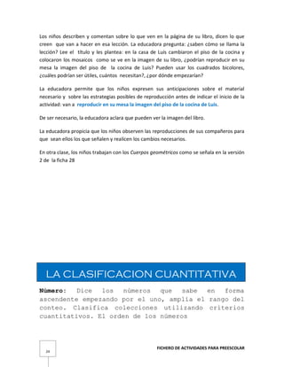 FICHERO DE ACTIVIDADES PARA PREESCOLAR
24
Los niños describen y comentan sobre lo que ven en la página de su libro, dicen lo que
creen que van a hacer en esa lección. La educadora pregunta: ¿saben cómo se llama la
lección? Lee el título y les plantea: en la casa de Luis cambiaron el piso de la cocina y
colocaron los mosaicos como se ve en la imagen de su libro, ¿podrían reproducir en su
mesa la imagen del piso de la cocina de Luis? Pueden usar los cuadrados bicolores,
¿cuáles podrían ser útiles, cuántos necesitan?, ¿por dónde empezarían?
La educadora permite que los niños expresen sus anticipaciones sobre el material
necesario y sobre las estrategias posibles de reproducción antes de indicar el inicio de la
actividad: van a reproducir en su mesa la imagen del piso de la cocina de Luis.
De ser necesario, la educadora aclara que pueden ver la imagen del libro.
La educadora propicia que los niños observen las reproducciones de sus compañeros para
que sean ellos los que señalen y realicen los cambios necesarios.
En otra clase, los niños trabajan con los Cuerpos geométricos como se señala en la versión
2 de la ficha 28
LA CLASIFICACION CUANTITATIVA
Número: Dice los números que sabe en forma
ascendente empezando por el uno, amplía el rango del
conteo. Clasifica colecciones utilizando criterios
cuantitativos. El orden de los números
 