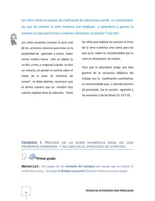 FICHERO DE ACTIVIDADES PARA PREESCOLAR
25
Los niños inician el proceso de clasificación de colecciones usando su numerosidad.
Los que no conocen la serie numérica oral empiezan a aprenderla y quienes la
conocen, la usan para formar y ordenar colecciones. La relación "uno más".
Los niños necesitan conocer la serie oral
de los primeros números para estar en la
posibilidad de aprender a contar. Saber
contar implica tomar sólo un objeto (y
no dos, o tres, o ninguno) cuando se dice
un número, sin perder el control sobre el
orden de la serie. Al "terminar de
contar", se debe además, reconocer que
el último número que se nombró dice
cuántos objetos tiene la colección. Tanto
los niños que todavía no conocen el inicio
de la serie numérica oral como para los
que ya la saben es recomendable que la
usen en situaciones de conteo.
Para que la educadora tenga una idea
general de la secuencia didáctica del
trabajo con la clasificación cuantitativa,
es recomendable que, si atiende primero
de preescolar, lea la versión siguiente y
las versiones 1 de las fichas 13, 15 Y 19.
Versión 1. Repaso de la serie numérica oral de los
primeros números y su uso en el proceso de conteo.
Primer grado
Material: Dos juegos de Los Animales del zoológico por equipo que se colocan al
centro de la mesa. Un juego de Barajas con puntos (hasta el número seis) por equipo
 