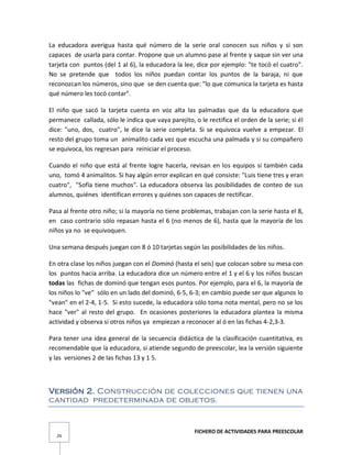 FICHERO DE ACTIVIDADES PARA PREESCOLAR
26
La educadora averigua hasta qué número de la serie oral conocen sus niños y si son
capaces de usarla para contar. Propone que un alumno pase al frente y saque sin ver una
tarjeta con puntos (del 1 al 6), la educadora la lee, dice por ejemplo: "te tocó el cuatro".
No se pretende que todos los niños puedan contar los puntos de la baraja, ni que
reconozcan los números, sino que se den cuenta que: "lo que comunica la tarjeta es hasta
qué número les tocó contar".
El niño que sacó la tarjeta cuenta en voz alta las palmadas que da la educadora que
permanece callada, sólo le indica que vaya parejito, o le rectifica el orden de la serie; si él
dice: "uno, dos, cuatro", le dice la serie completa. Si se equivoca vuelve a empezar. El
resto del grupo toma un animalito cada vez que escucha una palmada y si su compañero
se equivoca, los regresan para reiniciar el proceso.
Cuando el niño que está al frente logre hacerla, revisan en los equipos si también cada
uno, tomó 4 animalitos. Si hay algún error explican en qué consiste: "Luis tiene tres y eran
cuatro", "Sofía tiene muchos". La educadora observa las posibilidades de conteo de sus
alumnos, quiénes identifican errores y quiénes son capaces de rectificar.
Pasa al frente otro niño; si la mayoría no tiene problemas, trabajan con la serie hasta el 8,
en caso contrario sólo repasan hasta el 6 (no menos de 6), hasta que la mayoría de los
niños ya no se equivoquen.
Una semana después juegan con 8 ó 10 tarjetas según las posibilidades de los niños.
En otra clase los niños juegan con el Dominó (hasta el seis) que colocan sobre su mesa con
los puntos hacia arriba. La educadora dice un número entre el 1 y el 6 y los niños buscan
todas las fichas de dominó que tengan esos puntos. Por ejemplo, para el 6, la mayoría de
los niños lo "ve" sólo en un lado del dominó, 6-5, 6-3; en cambio puede ser que algunos lo
"vean" en el 2-4, 1-5. Si esto sucede, la educadora sólo toma nota mental, pero no se los
hace "ver" al resto del grupo. En ocasiones posteriores la educadora plantea la misma
actividad y observa si otros niños ya empiezan a reconocer al ó en las fichas 4-2,3-3.
Para tener una idea general de la secuencia didáctica de la clasificación cuantitativa, es
recomendable que la educadora, si atiende segundo de preescolar, lea la versión siguiente
y las versiones 2 de las fichas 13 y 1 5.
Versión 2. Construcción de colecciones que tienen una
cantidad predeterminada de objetos.
 