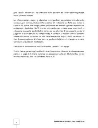 FICHERO DE ACTIVIDADES PARA PREESCOLAR
3
grite ¡lotería! Revisan que las cantidades de los casilleros del tablero del niño ganador,
hayan sido mencionadas.
Los niños empiezan a jugar y la educadora va revisando en los equipos si entendieron las
consignas, por ejemplo, si algún niño no coloca en su tablero una ficha para indicar la
cantidad de puntos o de dibujos, puede preguntarle por ejemplo: ¿ya marcaste todos los
casilleros en donde hay "dos"?, ¿no hay otro casillero en tu tablero que tenga tres? La
educadora observa la posibilidad de conteo de sus alumnos. Si es necesario cambia el
juego con la lotería por uno de conteo directo. Al centro de la mesa en un mazo ponen las
tarjetas con puntos, por turnos un niño toma la tarjeta de abajo y cuenta los puntos a la
vista de sus compañeros. Si lo hace bien, se queda con la tarjeta, si no la regresa al mazo.
Gana quien se quede con más tarjetas.
Esta actividad debe repetirse en otras ocasiones. La realiza cada equipo.
En otra clase y una vez que los niños dominan los primeros números, la educadora puede
plantear el juego de la lotería numérica con colecciones hasta con 20 elementos, con los
mismos materiales, pero con cantidades hasta el 20.
 