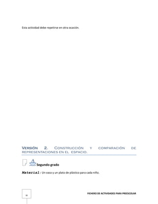 FICHERO DE ACTIVIDADES PARA PREESCOLAR
30
Esta actividad debe repetirse en otra ocasión.
Versión 2. Construcción y comparación de
representaciones en el espacio.
Segundo grado
Material: Un vaso y un plato de plástico para cada niño.
 