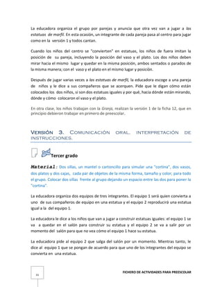 FICHERO DE ACTIVIDADES PARA PREESCOLAR
31
La educadora organiza el grupo por parejas y anuncia que otra vez van a jugar a las
estatuas de marfil. En esta ocasión, un integrante de cada pareja pasa al centro para jugar
como en la versión 1 y todos cantan.
Cuando los niños del centro se "convierten" en estatuas, los niños de fuera imitan la
posición de su pareja, incluyendo la posición del vaso y el plato. Los dos niños deben
mirar hacia el mismo lugar y quedar en la misma posición, ambos sentados o parados de
la misma manera; con el vaso y el plato en el mismo lugar y posición.
Después de jugar varias veces a las estatuas de marfil, la educadora escoge a una pareja
de niños y le dice a sus compañeros que se acerquen. Pide que le digan cómo están
colocados los dos niños, si son dos estatuas iguales y por qué, hacia dónde están mirando,
dónde y cómo colocaron el vaso y el plato.
En otra clase, los niños trabajan con la Granja, realizan la versión 1 de la ficha 12, que en
principio debieron trabajar en primero de preescolar.
Versión 3. Comunicación oral. interpretación de
instrucciones.
Tercer grado
Material: Dos sillas, un mantel o cartoncillo para simular una "cortina", dos vasos,
dos platos y dos cajas, cada par de objetos de la misma forma, tamaño y color; para todo
el grupo. Colocar dos sillas frente al grupo dejando un espacio entre las dos para poner la
"cortina".
La educadora organiza dos equipos de tres integrantes. El equipo 1 será quien convierta a
uno de sus compañeros de equipo en una estatua y el equipo 2 reproducirá una estatua
igual a la del equipo 1.
La educadora le dice a los niños que van a jugar a construir estatuas iguales: el equipo 1 se
va a quedar en el salón para construir su estatua y el equipo 2 se va a salir por un
momento del salón para que no vea cómo el equipo 1 hace su estatua.
La educadora pide al equipo 2 que salga del salón por un momento. Mientras tanto, le
dice al equipo 1 que se pongan de acuerdo para que uno de los integrantes del equipo se
convierta en una estatua.
 