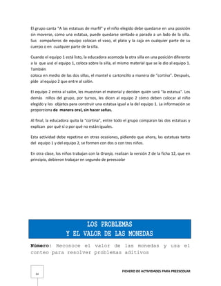 FICHERO DE ACTIVIDADES PARA PREESCOLAR
32
El grupo canta "A las estatuas de marfil" y el niño elegido debe quedarse en una posición
sin moverse, como una estatua, puede quedarse sentado o parado a un lado de la silla.
Sus compañeros de equipo colocan el vaso, el plato y la caja en cualquier parte de su
cuerpo o en cualquier parte de la silla.
Cuando el equipo 1 está listo, la educadora acomoda la otra silla en una posición diferente
a la que usó el equipo 1, coloca sobre la silla, el mismo material que se le dio al equipo 1.
También
coloca en medio de las dos sillas, el mantel o cartoncillo a manera de "cortina". Después,
pide al equipo 2 que entre al salón.
El equipo 2 entra al salón, les muestran el material y deciden quién será "la estatua". Los
demás niños del grupo, por turnos, les dicen al equipo 2 cómo deben colocar al niño
elegido y los objetos para construir una estatua igual a la del equipo 1. La información se
proporciona de manera oral, sin hacer señas.
Al final, la educadora quita la "cortina", entre todo el grupo comparan las dos estatuas y
explican por qué sí o por qué no están iguales.
Esta actividad debe repetirse en otras ocasiones, pidiendo que ahora, las estatuas tanto
del equipo 1 y del equipo 2, se formen con dos o con tres niños.
En otra clase, los niños trabajan con la Granja, realizan la versión 2 de la ficha 12, que en
principio, debieron trabajar en segundo de preescolar
LOS PROBLEMAS
Y EL VALOR DE LAS MONEDAS
Número: Reconoce el valor de las monedas y usa el
conteo para resolver problemas aditivos
 