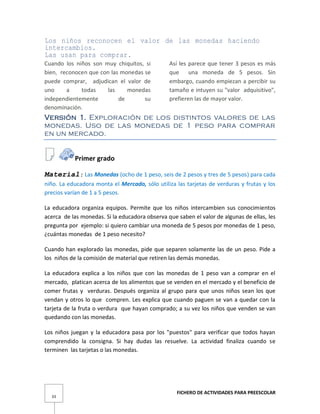 FICHERO DE ACTIVIDADES PARA PREESCOLAR
33
Los niños reconocen el valor de las monedas haciendo
intercambios.
Las usan para comprar.
Cuando los niños son muy chiquitos, si
bien, reconocen que con las monedas se
puede comprar, adjudican el valor de
uno a todas las monedas
independientemente de su
denominación.
Así les parece que tener 3 pesos es más
que una moneda de 5 pesos. Sin
embargo, cuando empiezan a percibir su
tamaño e intuyen su "valor adquisitivo",
prefieren las de mayor valor.
Versión 1. Exploración de los distintos valores de las
monedas. Uso de las monedas de 1 peso para comprar
en un mercado.
Primer grado
Material: Las Monedas (ocho de 1 peso, seis de 2 pesos y tres de 5 pesos) para cada
niño. La educadora monta el Mercado, sólo utiliza las tarjetas de verduras y frutas y los
precios varían de 1 a 5 pesos.
La educadora organiza equipos. Permite que los niños intercambien sus conocimientos
acerca de las monedas. Si la educadora observa que saben el valor de algunas de ellas, les
pregunta por ejemplo: si quiero cambiar una moneda de 5 pesos por monedas de 1 peso,
¿cuántas monedas de 1 peso necesito?
Cuando han explorado las monedas, pide que separen solamente las de un peso. Pide a
los niños de la comisión de material que retiren las demás monedas.
La educadora explica a los niños que con las monedas de 1 peso van a comprar en el
mercado, platican acerca de los alimentos que se venden en el mercado y el beneficio de
comer frutas y verduras. Después organiza al grupo para que unos niños sean los que
vendan y otros lo que compren. Les explica que cuando paguen se van a quedar con la
tarjeta de la fruta o verdura que hayan comprado; a su vez los niños que venden se van
quedando con las monedas.
Los niños juegan y la educadora pasa por los "puestos" para verificar que todos hayan
comprendido la consigna. Si hay dudas las resuelve. La actividad finaliza cuando se
terminen las tarjetas o las monedas.
 