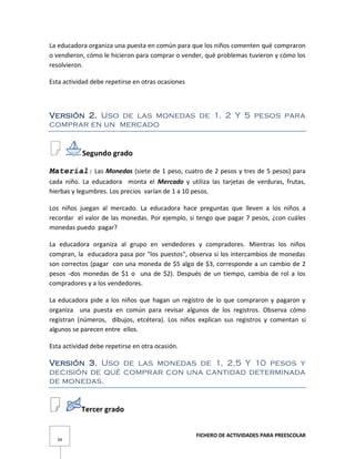 FICHERO DE ACTIVIDADES PARA PREESCOLAR
34
La educadora organiza una puesta en común para que los niños comenten qué compraron
o vendieron, cómo le hicieron para comprar o vender, qué problemas tuvieron y cómo los
resolvieron.
Esta actividad debe repetirse en otras ocasiones
Versión 2. Uso de las monedas de 1, 2 Y 5 pesos para
comprar en un mercado
Segundo grado
Material: Las Monedas (siete de 1 peso, cuatro de 2 pesos y tres de 5 pesos) para
cada niño. La educadora monta el Mercado y utiliza las tarjetas de verduras, frutas,
hierbas y legumbres. Los precios varían de 1 a 10 pesos.
Los niños juegan al mercado. La educadora hace preguntas que lleven a los niños a
recordar el valor de las monedas. Por ejemplo, si tengo que pagar 7 pesos, ¿con cuáles
monedas puedo pagar?
La educadora organiza al grupo en vendedores y compradores. Mientras los niños
compran, la educadora pasa por "los puestos", observa si los intercambios de monedas
son correctos (pagar con una moneda de $5 algo de $3, corresponde a un cambio de 2
pesos -dos monedas de $1 o una de $2). Después de un tiempo, cambia de rol a los
compradores y a los vendedores.
La educadora pide a los niños que hagan un registro de lo que compraron y pagaron y
organiza una puesta en común para revisar algunos de los registros. Observa cómo
registran (números, dibujos, etcétera). Los niños explican sus registros y comentan si
algunos se parecen entre ellos.
Esta actividad debe repetirse en otra ocasión.
Versión 3. Uso de las monedas de 1, 2,5 Y 10 pesos y
decisión de qué comprar con una cantidad determinada
de monedas.
Tercer grado
 