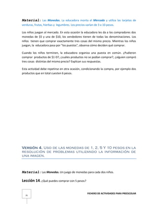 FICHERO DE ACTIVIDADES PARA PREESCOLAR
35
Material: Las Monedas. La educadora monta el Mercado y utiliza las tarjetas de
verduras, frutas, hierbas y legumbres. Los precios varían de 3 a 10 pesos.
Los niños juegan al mercado. En esta ocasión la educadora les da a los compradores dos
monedas de $5 y una de $10, los vendedores tienen de todas las denominaciones. Los
niños tienen que comprar exactamente tres cosas del mismo precio. Mientras los niños
juegan, la educadora pasa por "los puestos", observa cómo deciden qué comprar.
Cuando los niños terminen, la educadora organiza una puesta en común. ¿Pudieron
comprar productos de $1 O?, ¿cuáles productos no se podían comprar?, ¿alguien compró
tres cosas distintas del mismo precio? Explican sus respuestas.
Esta actividad debe repetirse en otra ocasión, condicionando la compra, por ejemplo dos
productos que en total cuesten 6 pesos.
Versión 4. Uso de las monedas de 1, 2, 5 Y 10 pesos en la
resolución de problemas utilizando la información de
una imagen.
Material: Las Monedas. Un juego de monedas para cada dos niños.
Lección 14. ¿Qué puedes comprar con 5 pesos?
 