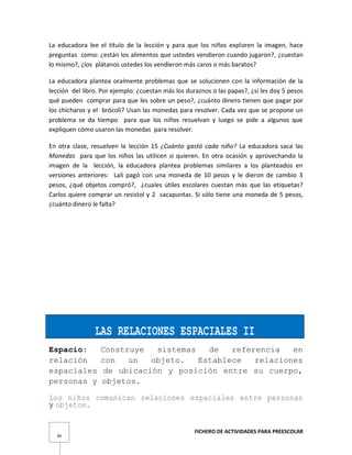 FICHERO DE ACTIVIDADES PARA PREESCOLAR
36
La educadora lee el título de la lección y para que los niños exploren la imagen, hace
preguntas como: ¿están los alimentos que ustedes vendieron cuando jugaron?, ¿cuestan
lo mismo?, ¿los plátanos ustedes los vendieron más caros o más baratos?
La educadora plantea oralmente problemas que se solucionen con la información de la
lección del libro. Por ejemplo: ¿cuestan más los duraznos o las papas?, ¿sí les doy 5 pesos
qué pueden comprar para que les sobre un peso?, ¿cuánto dinero tienen que pagar por
los chícharos y el brócoli? Usan las monedas para resolver. Cada vez que se propone un
problema se da tiempo para que los niños resuelvan y luego se pide a algunos que
expliquen cómo usaron las monedas para resolver.
En otra clase, resuelven la lección 15 ¿Cuánto gastó cada niño? La educadora saca las
Monedas para que los niños las utilicen si quieren. En otra ocasión y aprovechando la
imagen de la lección, la educadora plantea problemas similares a los planteados en
versiones anteriores: Lali pagó con una moneda de 10 pesos y le dieron de cambio 3
pesos, ¿qué objetos compró?, ¿cuales útiles escolares cuestan más que las etiquetas?
Carlos quiere comprar un resistol y 2 sacapuntas. Si sólo tiene una moneda de 5 pesos,
¿cuánto dinero le falta?
LAS RELACIONES ESPACIALES II
Espacio: Construye sistemas de referencia en
relación con un objeto. Establece relaciones
espaciales de ubicación y posición entre su cuerpo,
personas y objetos.
Los niños comunican relaciones espaciales entre personas
y objetos.
 