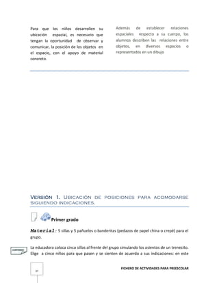 FICHERO DE ACTIVIDADES PARA PREESCOLAR
37
Para que los niños desarrollen su
ubicación espacial, es necesario que
tengan la oportunidad de observar y
comunicar, la posición de los objetos en
el espacio, con el apoyo de material
concreto.
Además de establecer relaciones
espaciales respecto a su cuerpo, los
alumnos describen las relaciones entre
objetos, en diversos espacios o
representados en un dibujo
Versión 1. Ubicación de posiciones para acomodarse
siguiendo indicaciones.
Primer grado
Material: 5 sillas y 5 pañuelos o banderitas (pedazos de papel china o crepé) para el
grupo.
La educadora coloca cinco sillas al frente del grupo simulando los asientos de un trenecito.
Elige a cinco niños para que pasen y se sienten de acuerdo a sus indicaciones: en este
 