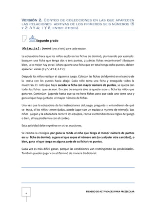 FICHERO DE ACTIVIDADES PARA PREESCOLAR
4
Versión 2. Conteo de colecciones en las que aparecen
las relaciones aditivas de los primeros seis números (5
y 2; 3 Y 4; 1 Y 6; entre otros).
Segundo grado
Material: Dominó (uno al seis) para cada equipo.
La educadora hace que los niños exploren las fichas de dominó, planteando por ejemplo:
busquen una ficha que tenga dos y seis puntos, ¿cuántas fichas encontraron? ¡Busquen
bien, a lo mejor hay otras! Ahora quiero una ficha que en total tenga ocho puntos, deben
aparecer varias (3 y 5; 4 Y 4; 6 Y 2).
Después los niños realizan el siguiente juego. Colocan las fichas del dominó en el centro de
la mesa con los puntos hacia abajo. Cada niño toma una ficha y enseguida todos la
muestran. El niño que haya sacado la ficha con mayor número de puntos, se queda con
todas las fichas que sacaron. En caso de empate sólo se quedan con su ficha los niños que
ganaron. Continúan jugando hasta que ya no haya fichas para que cada uno tome una y
gana el que haya juntado el mayor número de fichas.
Una vez que la educadora da las instrucciones del juego, pregunta si entendieron de qué
se trata, si los niños tienen dudas, puede jugar con un equipo a manera de ejemplo. Los
niños juegan y la educadora recorre los equipos, revisa si entendieron las reglas del juego
o bien, si hay problemas con el conteo.
Esta actividad debe repetirse en otras ocasiones.
Se cambia la consigna por gana la ronda el niño que tenga el menor número de puntos
en su ficha de dominó; o gana el que saque el número seis (o cualquier otra cantidad), o
bien, gana el que tenga en alguna parte de su ficha tres puntos.
Cada vez es más difícil ganar, porque las condiciones van restringiendo las posibilidades.
También pueden jugar con el Dominó de manera tradicional.
 