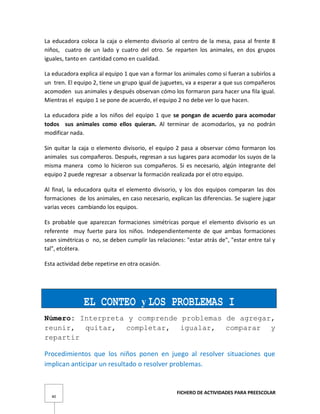 FICHERO DE ACTIVIDADES PARA PREESCOLAR
40
La educadora coloca la caja o elemento divisorio al centro de la mesa, pasa al frente 8
niños, cuatro de un lado y cuatro del otro. Se reparten los animales, en dos grupos
iguales, tanto en cantidad como en cualidad.
La educadora explica al equipo 1 que van a formar los animales como si fueran a subirlos a
un tren. El equipo 2, tiene un grupo igual de juguetes, va a esperar a que sus compañeros
acomoden sus animales y después observan cómo los formaron para hacer una fila igual.
Mientras el equipo 1 se pone de acuerdo, el equipo 2 no debe ver lo que hacen.
La educadora pide a los niños del equipo 1 que se pongan de acuerdo para acomodar
todos sus animales como ellos quieran. Al terminar de acomodarlos, ya no podrán
modificar nada.
Sin quitar la caja o elemento divisorio, el equipo 2 pasa a observar cómo formaron los
animales sus compañeros. Después, regresan a sus lugares para acomodar los suyos de la
misma manera como lo hicieron sus compañeros. Si es necesario, algún integrante del
equipo 2 puede regresar a observar la formación realizada por el otro equipo.
Al final, la educadora quita el elemento divisorio, y los dos equipos comparan las dos
formaciones de los animales, en caso necesario, explican las diferencias. Se sugiere jugar
varias veces cambiando los equipos.
Es probable que aparezcan formaciones simétricas porque el elemento divisorio es un
referente muy fuerte para los niños. Independientemente de que ambas formaciones
sean simétricas o no, se deben cumplir las relaciones: "estar atrás de", "estar entre tal y
tal", etcétera.
Esta actividad debe repetirse en otra ocasión.
EL CONTEO y LOS PROBLEMAS I
Número: Interpreta y comprende problemas de agregar,
reunir, quitar, completar, igualar, comparar y
repartir
Procedimientos que los niños ponen en juego al resolver situaciones que
implican anticipar un resultado o resolver problemas.
 