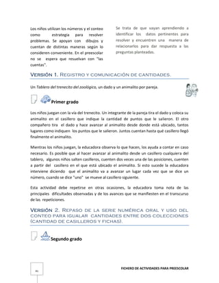 FICHERO DE ACTIVIDADES PARA PREESCOLAR
41
Los niños utilizan los números y el conteo
como estrategia para resolver
problemas. Se apoyan con dibujos y
cuentan de distintas maneras según lo
consideren conveniente. En el preescolar
no se espera que resuelvan con "las
cuentas".
Se trata de que vayan aprendiendo a
identificar los datos pertinentes para
resolver y encuentren una manera de
relacionarlos para dar respuesta a las
preguntas planteadas.
Versión 1. Registro y comunicación de cantidades.
Un Tablero del trenecito del zoológico, un dado y un animalito por pareja.
Primer grado
Los niños juegan con la vía del trenecito. Un integrante de la pareja tira el dado y coloca su
animalito en el casillero que indique la cantidad de puntos que le salieron. El otro
compañero tira el dado y hace avanzar al animalito desde donde está ubicado, tantos
lugares como indiquen los puntos que le salieron. Juntos cuentan hasta qué casillero llegó
finalmente el animalito.
Mientras los niños juegan, la educadora observa lo que hacen, los ayuda a contar en caso
necesario. Es posible que al hacer avanzar al animalito desde un casillero cualquiera del
tablero, algunos niños salten casilleros, cuenten dos veces una de las posiciones, cuenten
a partir del casillero en el que está ubicado el animalito. Si esto sucede la educadora
interviene diciendo que el animalito va a avanzar un lugar cada vez que se dice un
número, cuando se dice "uno" se mueve al casillero siguiente.
Esta actividad debe repetirse en otras ocasiones, la educadora toma nota de las
principales dificultades observadas y de los avances que se manifiesten en el transcurso
de las repeticiones.
Versión 2. Repaso de la serie numérica oral y uso del
conteo para igualar cantidades entre dos colecciones
(cantidad de casilleros y fichas).
Segundo grado
 
