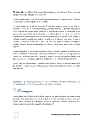 FICHERO DE ACTIVIDADES PARA PREESCOLAR
42
Material: Un Tablero del trenecito del zoológico, un animalito y 30 fichas para cada
equipo, media hoja de papel para cada niño.
La educadora entrega a cada niño media hoja carta para que escriba su nombre y después
la utilice para hacer un registro de sus aciertos.
Los niños juegan con la vía del trenecito. El niño que juega el primer turno, elige un
casillero y coloca ahí el animalito del equipo, el compañero de su derecha dice cuántas
fichas necesita para llegar a ese casillero y lo demuestra tomando el número de fichas
que mencionó y mientras las va colocando en el tablero, dice en voz alta la serie oral; sus
compañeros de equipo checan que lo haga bien y lo ayudan si se equivoca en el conteo. Si
no llegó al casillero elegido dice cuántas le faltaron o le sobraron para llegar. Si llega al
casillero se anota un acierto en su hoja. Le toca a él elegir el casillero. Se repite el
proceso. Después de dos rondas viendo sus registros determinan quién ganó o si hubo
empate.
La educadora observa cómo están contando mientras los niños juegan y también quiénes
están contando los casilleros para saber cuántas fichas sacar, puede ser que algunos niños
todavía no consideren que esto es necesario, sobre todo cuando el casillero elegido está
después del15 y en estos casos, por falta de dominio en el conteo tratan de "atinarle".
En otra clase, los niños vuelven a trabajar con los Tableros numéricos, realizan la versión 1
de la ficha 1. En otra clase, los niños vuelven a trabajar con el Dominó, realizan la versión
2 de la ficha 1
Versión 3. Resolución y planteamiento de problemas
utilizando la información de una imagen.
Tercer grado
La educadora lee el título de la lección y organiza una exploración de las imágenes que
aparecen, hace preguntas como: ¿saben qué comen los animales que están ahí?, ¿en
dónde viven?, ¿quiénes de ustedes han visitado el zoológico?, ¿quiénes tienen mascotas
en casa?, ¿como las atienden?, ¿qué les dan de comer?
 