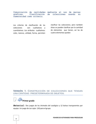 FICHERO DE ACTIVIDADES PARA PREESCOLAR
48
Comunicación de cantidades mediante el uso de marcas
gráficas. Clasificación de colecciones usando su
numerosidad como criterio.
Los criterios de clasificación de las
colecciones son: cualitativos y
cuantitativos. Los atributos cualitativos:
color, textura, utilidad, forma, permiten
clasificar las colecciones; pero también
éstas se pueden clasificar por la cantidad
de elementos que tienen, así las de
cuatro elementos quedan
Versión 1. Construcción de colecciones que tengan
una cantidad predeterminada de objetos.
Primer grado
Material: Dos juegos de los Animales del zoológico y 12 bolsas transparentes por
equipo. Un juego de Las cajas (10) para el grupo.
 