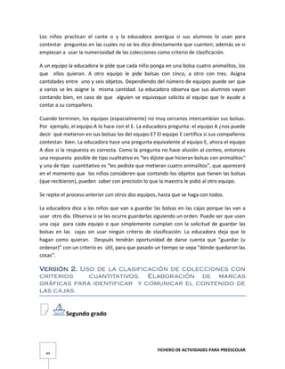 FICHERO DE ACTIVIDADES PARA PREESCOLAR
49
Los niños practican el cante o y la educadora averigua si sus alumnos lo usan para
contestar preguntas en las cuales no se les dice directamente que cuenten; además ve si
empiezan a usar la numerosidad de las colecciones como criterio de clasificación.
A un equipo la educadora le pide que cada niño ponga en una bolsa cuatro animalitos, los
que ellos quieran. A otro equipo le pide bolsas con cinco, a otro con tres. Asigna
cantidades entre uno y seis objetos. Dependiendo del número de equipos puede ser que
a varios se les asigne la misma cantidad. La educadora observa que sus alumnos vayan
contando bien, en caso de que alguien se equivoque solicita al equipo que le ayude a
contar a su compañero.
Cuando terminen, los equipos (espacialmente) no muy cercanos intercambian sus bolsas.
Por ejemplo, el equipo A lo hace con el E. La educadora pregunta: el equipo A ¿nos puede
decir qué metieron en sus bolsas los del equipo E? El equipo E certifica si sus compañeros
contestan bien. La educadora hace una pregunta equivalente al equipo E, ahora el equipo
A dice si la respuesta es correcta. Como la pregunta no hace alusión al conteo, entonces
una respuesta posible de tipo cualitativo es "les dijiste que hicieran bolsas con animalitos"
y una de tipo cuantitativo es "les pediste que metieran cuatro animalitos", que aparecerá
en el momento que los niños consideren que contando los objetos que tienen las bolsas
(que recibieron), pueden saber con precisión lo que la maestra le pidió al otro equipo.
Se repite el proceso anterior con otros dos equipos, hasta que se haga con todos.
La educadora dice a los niños que van a guardar las bolsas en las cajas porque las van a
usar otro día. Observa si se les ocurre guardarlas siguiendo un orden. Puede ser que usen
una caja para cada equipo o que simplemente cumplan con la solicitud de guardar las
bolsas en las cajas sin usar ningún criterio de clasificación. La educadora deja que lo
hagan como quieran. Después tendrán oportunidad de darse cuenta que "guardar (u
ordenar)" con un criterio es útil, para que pasado un tiempo se sepa "dónde quedaron las
cosas".
Versión 2. Uso de la clasificación de colecciones con
criterios cuantitativos. Elaboración de marcas
gráficas para identificar y comunicar el contenido de
las cajas.
Segundo grado
 