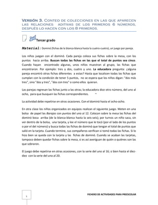 FICHERO DE ACTIVIDADES PARA PREESCOLAR
5
Versión 3. Conteo de colecciones en las que aparecen
las relaciones aditivas de los primeros 6 números,
después lo hacen con los 8 primeros.
Tercer grado
Material: Dominó (fichas de la blanca-blanca hasta la cuatro-cuatro), un juego por pareja.
Los niños juegan con el dominó. Cada pareja coloca sus fichas sobre la mesa, con los
puntos hacia arriba. Buscan todas las fichas en las que el total de puntos sea cinco.
Cuando hayan encontrado algunas, unos niños muestran al grupo, las fichas que
encontraron. Por ejemplo: tres y dos, cuatro y uno. La educadora pregunta: ¿alguna
pareja encontró otras fichas diferentes a estas? Hasta que localicen todas las fichas que
cumplan con la condición de tener 5 puntos, no se espera que los niños digan: "dos más
tres", sino "dos y tres", "dos con tres" o como ellos quieran.
Las parejas regresan las fichas junto a las otras; la educadora dice otro número, del uno al
ocho, para que busquen las fichas correspondientes. ~
La actividad debe repetirse en otras ocasiones. Con el dominó hasta el ocho-ocho.
En otra clase los niños organizados en equipos realizan el siguiente juego. Meten en una
bolsa de papel las Barajas con puntos del uno al 12. Colocan sobre la mesa las fichas del
dominó boca arriba (de la blanca-blanca hasta la seis-seis); por turnos un niño saca, sin
ver dentro de la bolsa, una tarjeta, y lee el número que le tocó (por el lado de los puntos
o por el del número) y busca todas las fichas de dominó que tengan el total de puntos que
salió en la tarjeta. Cuando termine, sus compañeros verifican si tomó todas las fichas. Si lo
hizo bien se queda con la tarjeta y las fichas de dominó. Cuando se acaban las tarjetas,
tampoco deben quedar fichas sobre la mesa, si es así averiguan de quién o quiénes son las
que sobraron.
El juego debe repetirse en otras ocasiones, con la serie del uno al 16; o bien hasta el diez-
diez con la serie del uno al 20.
 