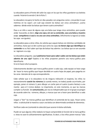FICHERO DE ACTIVIDADES PARA PREESCOLAR
50
La educadora pone al frente del salón las cajas en las que los niños guardaron sus bolsitas
cuando hicieron la versión 2 de la ficha 7.
La educadora recupera lo hecho en días pasados con preguntas como: ¿recuerdan lo que
metimos en las cajas?, ¿en cuál caja estarán las bolsas con cinco animalitos?, ¿como
sabemos dónde están las bolsas que tienen cuatro animalitos?
Pasa a un niño a sacar de alguna caja una bolsa que tenga cinco animalitos, pero puede
andar buscando, es decir, elige una caja y sin ver su contenido, saca una bolsa y muestra
a sus compañeros si sacó o no una con cinco animalitos. Difícilmente lo logrará (si todas
las cajas son iguales).
La educadora pasa a otros niños, les solicita que saquen bolsas con distintas cantidades de
animalitos, hasta que se den cuenta que como las cajas no tienen algo que identifique su
contenido no es fácil saber qué tipo de bolsas hay adentro. Las bolsas que se van sacando
se regresan a su caja.
La educadora pregunta: ¿qué podríamos hacer para saber cuáles son las bolsas que están
adentro de una caja? Explora si los niños proponen ponerle una marca gráfica para
identificarla.
Si no lo hacen ella lo propone.
Colectivamente deciden qué marca gráfica poner a cada caja, cada equipo se hace cargo
de hacer la marca gráfica que hayan decidido en cuatro hojas de papel, para pegarlas en
las caras laterales de la caja correspondiente.
Cabe señalar que si la educadora no da ninguna indicación al respecto, los niños no
necesariamente usarán los números (o cuando menos, no todos) puede ocurrírseles, por
ejemplo, poner el número 3, pero dibujar un coche para el cuatro (cuatro llantas) o una
manita para el 5 (cinco dedos). Lo importante, en este momento, es que las marcas
cumplan su función de comunicación, por eso es indispensable que en el grupo se pongan
de acuerdo sobre los números, dibujos, o marcas que van a hacer para identificar a cada
caja.
Juegan a "leer" las marcas gráficas que identifican al contenido de las cajas. Pasan varios
niños a solicitud de la maestra a sacar una bolsa con determinada cantidad de elementos.
Verifican cada vez (contando la colección) que sacaron la bolsa solicitada.
Puede ser que algunos niños todavía no hayan comprendido la función de la marca gráfica
o éstas no sean lo suficientemente significativas. Es decir, si los niños ponen marcas "sólo
 