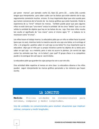 FICHERO DE ACTIVIDADES PARA PREESCOLAR
51
por poner marcas", por ejemplo: coche (1), lápiz (2), perro (3) ... casita (10); cuando
tengan que interpretarlas para saber cuáles son las bolsas que están adentro de la caja,
seguramente cometerán muchos errores. Es muy importante dejar que esto suceda para
que tomen conciencia de la función de las marcas gráficas que están haciendo. Vivida la
experiencia de su "error" rehacen las marcas. También puede pasar que para algunos
niños no esté claro que "una mano" evoca la cantidad de los cinco "dedos" que a su vez
señala la cantidad de objetos que hay en las bolsas de esa caja. Para esos niños resulta
tan oculto el significado de "una mano" como el mismo signo "5" si todavía no lo
reconocen como "el cinco".
Los niños hacen el trabajo inverso. La educadora pide que un niño se voltee hacia la pared
(para que no vea), mientras tanto la maestra saca de una caja una bolsa; se la entrega al
niño y le pregunta: ¿podrías saber en cuál caja va esa bolsa? Es muy importante que la
educadora deje que el niño por su propia iniciativa cuente los objetos de su bolsa para
saber en qué caja va a meterla; pero si esto no ocurre le plantea: ¿te servirá de algo
contar los animales que hay en la bolsa?, ¿por qué? El grupo checa si su compañero
puede o no averiguar de cuál caja se sacó la bolsa.
La educadora pide que guarden las cajas porque las van a usar otro día.
Esta actividad debe repetirse al menos en otra clase. La educadora observa si los niños
pueden seguir interpretando las marcas gráficas personales y los números que hayan
escrito.
LA LONGITUD
Medida: Utiliza unidades no convencionales para
estimar, comparar y medir longitudes.
Uso de unidades no convencionales para resolver situaciones que implican
estimar, comparar y medir longitudes.
 