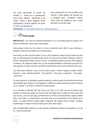 FICHERO DE ACTIVIDADES PARA PREESCOLAR
52
Los niños desarrollan la noción de
medida, a través de la comparación
entre varios objetos, identifican el de
mayor, menor o igual longitud; hacen
estimaciones, colocan objetos uno junto
al otro o los superponen.
Esta comparación les sirve también para
ordenar varios objetos de acuerdo con
su longitud, para establecer cuántas
veces cabe una medida en otra y para
descubrir el acto de medir.
Versión 1. Estimación de longitudes.
Primer grado
Material: Las Tiras de cartoncillo (paquetes 1 y 2), una bolsa opaca (o cajita) y una
bolsa con Fichas de colores para cada equipo.
Cada equipo coloca las tiras sobre su mesa, comentan entre ellos lo que observan y
después meten las tiras blancas en la bolsa opaca.
Por turnos, un niño saca de la bolsa, sin ver, una tira blanca y elige la tira de color que crea
que es más larga que la tira blanca que tomó, sin tocar la tira de color. Después, verifica si
acertó comparando ambas tiras en la mesa. La educadora propicia que los niños busquen
la manera de comparar ambas tiras, ya sea superponiéndolas o colocando una junto a la
otra, observa si hacen coincidir uno de los extremos de una tira con el extremo de la otra.
Los niños para referirse a que una tira tiene mayor o menor longitud, pueden utilizar
términos como "tamaño grande", "más grande", "más chica o pequeña", "más larga",
"más corta".
En caso necesario, la educadora puede ayudarlas a colocar juntos los extremos de las tiras
para facilitar que comparen sus longitudes, también les puede mostrar que de no hacerla
así lo "grande" y lo "chico" cambiaría en cada ocasión.
Si es correcta la elección del niño, toma una ficha. Si un niño saca la tira blanca más
grande y al tener que elegir una tira de color más larga (que no habría en este caso), dice
que no hay una tira más larga, también toma una ficha. Posteriormente, regresa ambas
tiras, la de color a la mesa (junto a las otras tiras y sin encimarlas) y la tira blanca en la
bolsa. El juego termina cuando algún integrante del equipo junte 5 fichas. También
pueden jugar a elegir la tira que crean que es más corta o igual.
Esta actividad debe repetirse en otra ocasión. Utilizando entonces los paquetes 1 y 3 de
las Tiras de cartoncillo.
 