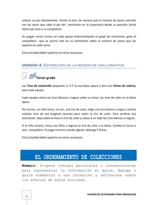 FICHERO DE ACTIVIDADES PARA PREESCOLAR
54
colocar un pie exactamente frente al otro, de manera que el número de pasos coincide
con las veces que cabe el pie del caminante en la trayectoria desde su posición inicial
hasta que toca a su compañero.
Se juegan varios turnos en cada pareja intercambiando el papel de caminante, gana el
compañero que se acerca más en su estimación sobre el número de pasos que los
separan en cada turno.
Esta actividad debe repetirse en otras ocasiones.
Versión 4. Estimación de la medida de una longitud.
Tercer grado
Las Tiras de cartoncillo (paquetes 2, 4 Y 5) una bolsa opaca y otra con Fichas de colores,
para cada equipo.
Cada equipo coloca las tiras blancas y negras sobre su mesa. Las tiras de color en la bolsa
opaca.
Por turnos, un niño toma, sin ver, una tira de color, elige una tira blanca o negra y estima
cuántas tiras de esa longitud necesita para cubrir la tira de color. Para verificar esa
estimación deja sobre la mesa la tira de color y coloca a un lado las tiras blancas o negras.
Si el niño acierta, toma una ficha y regresa la tira de color a la bolsa. Cambia el turno a
otro compañero. El juego termina cuando alguien obtenga 3 fichas.
Esta actividad debe repetirse en otras ocasiones.
EL ORDENAMIENTO DE COLECCIONES
Número: Propone códigos personales o convencionales
para representar la información en datos. Agrega o
quita elementos a una colección y reflexiona sobre
los efectos de estas acciones
 