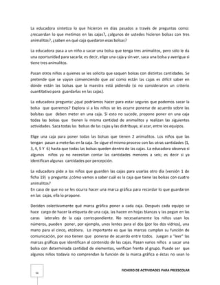 FICHERO DE ACTIVIDADES PARA PREESCOLAR
56
La educadora sintetiza lo que hicieron en días pasados a través de preguntas como:
¿recuerdan lo que metimos en las cajas?, ¿algunos de ustedes hicieron bolsas con tres
animalitos?, ¿saben en qué caja quedaron esas bolsas?
La educadora pasa a un niño a sacar una bolsa que tenga tres animalitos, pero sólo le da
una oportunidad para sacarla; es decir, elige una caja y sin ver, saca una bolsa y averigua si
tiene tres animalitos.
Pasan otros niños a quienes se les solicita que saquen bolsas con distintas cantidades. Se
pretende que se vayan convenciendo que así como están las cajas es difícil saber en
dónde están las bolsas que la maestra está pidiendo (si no consideraron un criterio
cuantitativo para guardarlas en las cajas).
La educadora pregunta: ¿qué podríamos hacer para estar seguros que podemos sacar la
bolsa que queremos? Explora si a los niños se les ocurre ponerse de acuerdo sobre las
bolsitas que deben meter en una caja. Si esto no sucede, propone poner en una caja
todas las bolsas que tienen la misma cantidad de animalitos y realizan las siguientes
actividades. Saca todas las bolsas de las cajas y las distribuye, al azar, entre los equipos.
Elige una caja para poner todas las bolsas que tienen 2 animalitos. Los niños que las
tengan pasan a meterlas en la caja. Se sigue el mismo proceso con las otras cantidades (1,
3, 4, 5 Y 6) hasta que todas las bolsas queden dentro de las cajas. La educadora observa si
algunos niños ya no necesitan contar las cantidades menores a seis; es decir si ya
identifican algunas cantidades por percepción.
La educadora pide a los niños que guarden las cajas para usarlas otro día (versión 1 de
ficha 19) y pregunta: ¿cómo vamos a saber cuál es la caja que tiene las bolsas con cuatro
animalitos?
En caso de que no se les ocurra hacer una marca gráfica para recordar lo que guardaron
en las cajas, ella lo propone.
Deciden colectivamente qué marca gráfica poner a cada caja. Después cada equipo se
hace cargo de hacer la etiqueta de una caja, las hacen en hojas blancas y las pegan en las
caras laterales de la caja correspondiente. No necesariamente los niños usan los
números, pueden poner, por ejemplo, unos lentes para el dos (por los dos vidrios), una
mano para el cinco, etcétera. Lo importante es que las marcas cumplan su función de
comunicación, por eso tienen que ponerse de acuerdo entre todos. Juegan a "leer" las
marcas gráficas que identifican al contenido de las cajas. Pasan varios niños a sacar una
bolsa con determinada cantidad de elementos, verifican frente al grupo. Puede ser que
algunos niños todavía no comprendan la función de la marca gráfica o éstas no sean lo
 