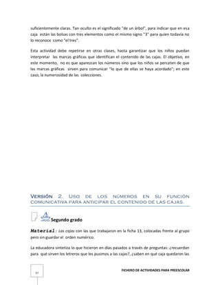 FICHERO DE ACTIVIDADES PARA PREESCOLAR
57
suficientemente claras. Tan oculto es el significado "de un árbol", para indicar que en esa
caja están las bolsas con tres elementos como el mismo signo "3" para quien todavía no
lo reconoce como "el tres".
Esta actividad debe repetirse en otras clases, hasta garantizar que los niños puedan
interpretar las marcas gráficas que identifican el contenido de las cajas. El objetivo, en
este momento, no es que aparezcan los números sino que los niños se percaten de que
las marcas gráficas sirven para comunicar "lo que de ellas se haya acordado"; en este
caso, la numerosidad de las colecciones.
Versión 2. Uso de los números en su función
comunicativa para anticipar el contenido de las cajas.
Segundo grado
Material: Las cajas con las que trabajaron en la ficha 13, colocadas frente al grupo
pero sin guardar el orden numérico.
La educadora sintetiza lo que hicieron en días pasados a través de preguntas: ¿recuerdan
para qué sirven los letreros que les pusimos a las cajas?, ¿saben en qué caja quedaron las
 