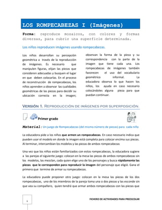 FICHERO DE ACTIVIDADES PARA PREESCOLAR
6
LOS ROMPECABEZAS I (Imágenes)
Forma: reproduce mosaicos, con colores y formas
diversas, para cubrir una superficie determinada.
Los niños reproducen imágenes usando rompecabezas.
Los niños desarrollan su percepción
geométrica a través de la reproducción
de imágenes. Es necesario que
manipulen figuras, elijan las piezas que
consideren adecuadas y busquen el lugar
en que deben colocarlas. En el proceso
de reconstrucción de rompecabezas, los
niños aprenden a observar las cualidades
geométricas de las piezas para decidir su
ubicación correcta en la imagen;
observan la forma de la pieza y su
correspondencia con la parte de la
imagen que tiene cada una. Los
rompecabezas de imágenes también
favorecen el uso del vocabulario
geométrico informal. La
educadora observa lo que hacen los
niños, los ayuda en caso necesario
colocándoles alguna pieza para que
puedan continuar.
Versión 1. Reproducción de imágenes por superposición.
Primer grado
Material: Un juego de Rompecabezas (del mismo número de piezas) para cada niño
La educadora pide a los niños que armen un rompecabezas. En caso necesario indica que
pueden usar el modelo en donde la imagen está completa para colocar encima sus piezas.
Al terminar, intercambian los modelos y las piezas de ambos rompecabezas
Una vez que los niños están familiarizados con estos rompecabezas, la educadora sugiere
a las parejas el siguiente juego: colocan en la mesa las piezas de ambos rompecabezas sin
los modelos, las mezclan, cada quien elige uno de los personajes y busca rápidamente las
piezas que le corresponden para reproducir la imagen del personaje que eligió. Gana el
primero que termine de armar su rompecabezas.
La educadora puede proponer otro juego: colocan en la mesa las piezas de los dos
rompecabezas, uno de los miembros de la pareja toma una o dos piezas y las esconde sin
que vea su compañero, quien tendrá que armar ambos rompecabezas con las piezas que
 