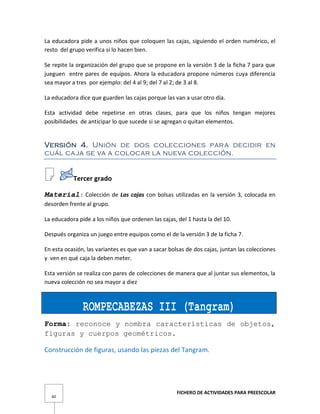 FICHERO DE ACTIVIDADES PARA PREESCOLAR
60
La educadora pide a unos niños que coloquen las cajas, siguiendo el orden numérico, el
resto del grupo verifica si lo hacen bien.
Se repite la organización del grupo que se propone en la versión 3 de la ficha 7 para que
jueguen entre pares de equipos. Ahora la educadora propone números cuya diferencia
sea mayor a tres por ejemplo: del 4 al 9; del 7 al 2; de 3 al 8.
La educadora dice que guarden las cajas porque las van a usar otro día.
Esta actividad debe repetirse en otras clases, para que los niños tengan mejores
posibilidades de anticipar lo que sucede si se agregan o quitan elementos.
Versión 4. Unión de dos colecciones para decidir en
cuál caja se va a colocar la nueva colección.
Tercer grado
Material: Colección de Las cajas con bolsas utilizadas en la versión 3, colocada en
desorden frente al grupo.
La educadora pide a los niños que ordenen las cajas, del 1 hasta la del 10.
Después organiza un juego entre equipos como el de la versión 3 de la ficha 7.
En esta ocasión, las variantes es que van a sacar bolsas de dos cajas, juntan las colecciones
y ven en qué caja la deben meter.
Esta versión se realiza con pares de colecciones de manera que al juntar sus elementos, la
nueva colección no sea mayor a diez
ROMPECABEZAS III (Tangram)
Forma: reconoce y nombra características de objetos,
figuras y cuerpos geométricos.
Construcción de figuras, usando las piezas del Tangram.
 