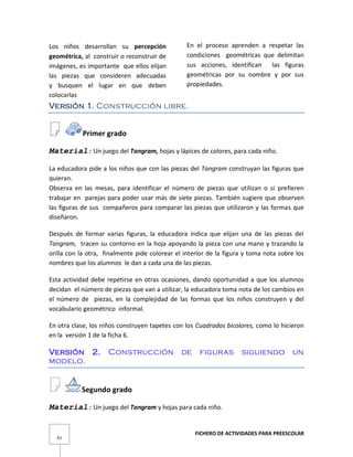 FICHERO DE ACTIVIDADES PARA PREESCOLAR
61
Los niños desarrollan su percepción
geométrica, al construir o reconstruir de
imágenes, es importante que ellos elijan
las piezas que consideren adecuadas
y busquen el lugar en que deben
colocarlas
En el proceso aprenden a respetar las
condiciones geométricas que delimitan
sus acciones, identifican las figuras
geométricas por su nombre y por sus
propiedades.
Versión 1. Construcción libre.
Primer grado
Material: Un juego del Tangram, hojas y lápices de colores, para cada niño.
La educadora pide a los niños que con las piezas del Tangram construyan las figuras que
quieran.
Observa en las mesas, para identificar el número de piezas que utilizan o si prefieren
trabajar en parejas para poder usar más de siete piezas. También sugiere que observen
las figuras de sus compañeros para comparar las piezas que utilizaron y las formas que
diseñaron.
Después de formar varias figuras, la educadora indica que elijan una de las piezas del
Tangram, tracen su contorno en la hoja apoyando la pieza con una mano y trazando la
orilla con la otra, finalmente pide colorear el interior de la figura y toma nota sobre los
nombres que los alumnos le dan a cada una de las piezas.
Esta actividad debe repetirse en otras ocasiones, dando oportunidad a que los alumnos
decidan el número de piezas que van a utilizar, la educadora toma nota de los cambios en
el número de piezas, en la complejidad de las formas que los niños construyen y del
vocabulario geométrico informal.
En otra clase, los niños construyen tapetes con los Cuadrados bicolores, como lo hicieron
en la versión 1 de la ficha 6.
Versión 2. Construcción de figuras siguiendo un
modelo.
Segundo grado
Material: Un juego del Tangram y hojas para cada niño.
 
