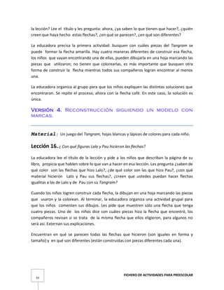 FICHERO DE ACTIVIDADES PARA PREESCOLAR
63
la lección? Lee el título y les pregunta: ahora, ¿ya saben lo que tienen que hacer?, ¿quién
creen que haya hecho estas flechas?, ¿en qué se parecen?, ¿en qué son diferentes?
La educadora precisa la primera actividad: busquen con cuáles piezas del Tangram se
puede formar la flecha amarilla. Hay cuatro maneras diferentes de construir esa flecha,
los niños que vayan encontrando una de ellas, pueden dibujarla en una hoja marcando las
piezas que utilizaron; no tienen que colorearlas, es más importante que busquen otra
forma de construir la flecha mientras todos sus compañeros logran encontrar al menos
una.
La educadora organiza al grupo para que los niños expliquen las distintas soluciones que
encontraron. Se repite el proceso, ahora con la flecha café. En este caso, la solución es
única.
Versión 4. Reconstrucción siguiendo un modelo con
marcas.
Material: Un juego del Tangram, hojas blancas y lápices de colores para cada niño.
Lección 16. ¿ Con qué figuras Lalo y Pau hicieron las flechas?
La educadora lee el título de la lección y pide a los niños que describan la página de su
libro, propicia que hablen sobre lo que van a hacer en esa lección. Les pregunta ¿saben de
qué color son las flechas que hizo Lalo?, ¿de qué color son las que hizo Pau?, ¿con qué
material hicieron Lalo y Pau sus flechas?, ¿creen que ustedes puedan hacer flechas
igualitas a las de Lalo y de Pau con su Tangram?
Cuando los niños logren construir cada flecha, la dibujan en una hoja marcando las piezas
que usaron y la colorean. Al terminar, la educadora organiza una actividad grupal para
que los niños comenten sus dibujos. Les pide que muestren sólo una flecha que tenga
cuatro piezas. Uno de los niños dice con cuáles piezas hizo la flecha que encontró, los
compañeros revisan si se trata de la misma flecha que ellos eligieron, para algunos no
será así. Externan sus explicaciones.
Encuentran en qué se parecen todas las flechas que hicieron (son iguales en forma y
tamaño) y en qué son diferentes (están construidas con piezas diferentes cada una).
 