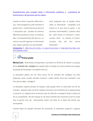 FICHERO DE ACTIVIDADES PARA PREESCOLAR
65
Procedimientos para recopilar datos e información cualitativa y cuantitativa de
ilustraciones y de personas que los rodean
Cuando se tienen repuestas diferentes a
una misma pregunta (¿cuales animales te
gustan más?, ¿cuántos hermanos tienes?)
o situaciones que suceden de maneras
diferentes (asistencia a clase en distintos
días, el comportamiento del clima en un
mes) es muy útil organizar la información
para poder contestar con más facilidad
otras preguntas que se pueden hacer
sobre la información recopilada (¿cuál
animal es el que más les gusta a las
personas entrevistadas?, ¿cuántos niños
del salón tienen un hermano?; o bien,
¿cuántos niños no vinieron el lunes?,
¿cuantos días del mes estuvo
lloviendo?).
Versión 1. Recolección, clasificación y presentación de
información.
Primer grado
Material: Ocho bolsas transparentes, una bolsa con 30 fichas de colores y un grupo
de los Animales del zoológico por equipo (sólo se trabaja con ocho animales por equipo,
los grupos de los equipos son iguales entre sí).
La educadora plática con los niños acerca de los animales del zoológico, les hace
preguntas como: ¿cuales animales conocen?, ¿saben dónde viven esos animales?, ¿los
han visto en algún zoológico?
La educadora organiza parejas de equipos, cada equipo mete en cada bolsa uno de los
animales, después cada uno de los equipos entrevista a los miembros de su equipo pareja
y viceversa. La pregunta de la entrevista, que los niños de un equipo le hacen a cada uno
de sus compañeros del otro equipo es: de estos animales (los muestran) ¿cual es el que
más te gusta? Una vez seleccionado meten una ficha en la bolsa del animal que
corresponda.
Cuando todos los equipos terminen de entrevistar, la educadora pregunta a algunos
 