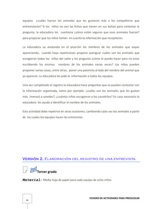 FICHERO DE ACTIVIDADES PARA PREESCOLAR
66
equipos ¿cuáles fueron los animales que les gustaron más a los compañeros que
entrevistaron? Si los niños no ven las fichas que tienen en sus bolsas para contestar la
pregunta, la educadora los cuestiona ¿cómo están seguros que esos animales fueron?
para propiciar que los niños tomen en cuenta la información que recopilaron.
La educadora va anotando en el pizarrón los nombres de los animales que vayan
apareciendo, cuando haya repeticiones propone averiguar cuáles son los animales que
escogieron todos los niños del salón y les pregunta ¿cómo le puedo hacer para no estar
escribiendo los mismos nombres de los animales varias veces? Los niños pueden
proponer varias cosas, entre otras, poner una palomita al lado del nombre del animal que
ya apareció. La educadora les pide la información a todos los equipos.
Una vez completado el registro la educadora hace preguntas que se puedan contestar con
la información organizada, como por ejemplo: ¿cuáles son los animales que les gustan
más (menos) a ustedes?, ¿cuántos niños escogieron a los cocodrilos? En caso necesario la
educadora les ayuda a identificar el nombre de los animales.
Esta actividad debe repetirse en otras ocasiones, cambiando cada vez los animales a partir
de los cuales los equipos hacen las entrevistas.
Versión 2. Elaboración del registro de una entrevista.
Tercer grado
Material: Media hoja de papel para cada equipo de ocho niños.
 