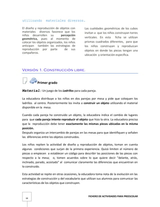 FICHERO DE ACTIVIDADES PARA PREESCOLAR
68
utilizando materiales diversos.
El diseño y reproducción de objetos con
materiales diversos favorece que los
niños desarrollen su percepción
geométrica, pues al momento de
colocar los objetos organizados, los niños
anticipan también las estrategias de
reproducción por parte de sus
compañeros.
Las cualidades geométricas de los cubos
invitan a que los niños construyan torres
verticales. En esta ficha se utilizan
prismas cuadrados diferentes, para que
los niños construyan y reproduzcan
objetos en donde las piezas tengan una
ubicación y orientación específica.
Versión 1. Construcción libre.
Primer grado
Material: Un juego de los Ladrillos para cada pareja.
La educadora distribuye a los niños en dos parejas por mesa y pide que coloquen los
ladrillos al centro. Posteriormente los invita a construir un objeto utilizando el material
disponible en la mesa.
Cuando cada pareja ha construido un objeto, la educadora indica el cambio de lugares
para que cada pareja intente reproducir el objeto que hizo la otra. La educadora precisa
que la reproducción debe tener exactamente las mismas piezas ubicadas en la misma
posición.
Después organiza un intercambio de parejas en las mesas para que identifiquen y señalen
las diferencias entre los objetos construidos.
Los niños repiten la actividad de diseño y reproducción de objetos, toman en cuenta
algunas condiciones que surjan de la primera experiencia. Quizá limiten el número de
piezas o empiecen a establecer un código para describir las posiciones de las piezas con
respecto a la mesa; o, tomen acuerdos sobre lo que quiere decir "delante, atrás,
inclinado, parado, acostado" al comunicar claramente las diferencias que encuentran en
lo construido.
Esta actividad se repite en otras ocasiones, la educadora toma nota de la evolución en las
estrategias de construcción y del vocabulario que utilizan sus alumnos para comunicar las
características de los objetos que construyen.
 