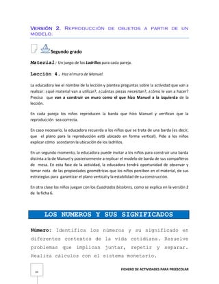 FICHERO DE ACTIVIDADES PARA PREESCOLAR
69
Versión 2. Reproducción de objetos a partir de un
modelo.
Segundo grado
Material: Un juego de los Ladrillos para cada pareja.
Lección 4. Haz el muro de Manuel.
La educadora lee el nombre de la lección y plantea preguntas sobre la actividad que van a
realizar: ¿qué material van a utilizar?, ¿cuántas piezas necesitan?, ¿cómo le van a hacer?
Precisa que van a construir un muro como el que hizo Manuel a la izquierda de la
lección.
En cada pareja los niños reproducen la barda que hizo Manuel y verifican que la
reproducción sea correcta.
En caso necesario, la educadora recuerda a los niños que se trata de una barda (es decir,
que el plano para la reproducción está ubicado en forma vertical). Pide a los niños
explicar cómo acordaron la ubicación de los ladrillos.
En un segundo momento, la educadora puede invitar a los niños para construir una barda
distinta a la de Manuel y posteriormente a replicar el modelo de barda de sus compañeros
de mesa. En esta fase de la actividad, la educadora tendrá oportunidad de observar y
tomar nota de las propiedades geométricas que los niños perciben en el material, de sus
estrategias para garantizar el plano vertical y la estabilidad de su construcción.
En otra clase los niños juegan con los Cuadrados bicolores, como se explica en la versión 2
de la ficha 6.
LOS NUMEROS Y SUS SIGNIFICADOS
Número: Identifica los números y su significado en
diferentes contextos de la vida cotidiana. Resuelve
problemas que implican juntar, repetir y separar.
Realiza cálculos con el sistema monetario.
 