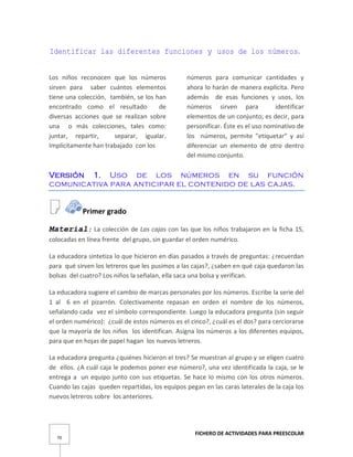FICHERO DE ACTIVIDADES PARA PREESCOLAR
70
Identificar las diferentes funciones y usos de los números.
Los niños reconocen que los números
sirven para saber cuántos elementos
tiene una colección, también, se los han
encontrado como el resultado de
diversas acciones que se realizan sobre
una o más colecciones, tales como:
juntar, repartir, separar, igualar.
Implícitamente han trabajado con los
números para comunicar cantidades y
ahora lo harán de manera explícita. Pero
además de esas funciones y usos, los
números sirven para identificar
elementos de un conjunto; es decir, para
personificar. Éste es el uso nominativo de
los números, permite "etiquetar" y así
diferenciar un elemento de otro dentro
del mismo conjunto.
Versión 1. Uso de los números en su función
comunicativa para anticipar el contenido de las cajas.
Primer grado
Material: La colección de Las cajas con las que los niños trabajaron en la ficha 15,
colocadas en línea frente del grupo, sin guardar el orden numérico.
La educadora sintetiza lo que hicieron en días pasados a través de preguntas: ¿recuerdan
para qué sirven los letreros que les pusimos a las cajas?, ¿saben en qué caja quedaron las
bolsas del cuatro? Los niños la señalan, ella saca una bolsa y verifican.
La educadora sugiere el cambio de marcas personales por los números. Escribe la serie del
1 al 6 en el pizarrón. Colectivamente repasan en orden el nombre de los números,
señalando cada vez el símbolo correspondiente. Luego la educadora pregunta (sin seguir
el orden numérico): ¿cuál de estos números es el cinco?, ¿cuál es el dos? para cerciorarse
que la mayoría de los niños los identifican. Asigna los números a los diferentes equipos,
para que en hojas de papel hagan los nuevos letreros.
La educadora pregunta ¿quiénes hicieron el tres? Se muestran al grupo y se eligen cuatro
de ellos. ¿A cuál caja le podemos poner ese número?, una vez identificada la caja, se le
entrega a un equipo junto con sus etiquetas. Se hace lo mismo con los otros números.
Cuando las cajas queden repartidas, los equipos pegan en las caras laterales de la caja los
nuevos letreros sobre los anteriores.
 