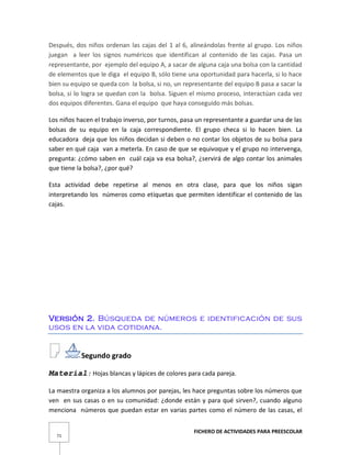 FICHERO DE ACTIVIDADES PARA PREESCOLAR
71
Después, dos niños ordenan las cajas del 1 al 6, alineándolas frente al grupo. Los niños
juegan a leer los signos numéricos que identifican al contenido de las cajas. Pasa un
representante, por ejemplo del equipo A, a sacar de alguna caja una bolsa con la cantidad
de elementos que le diga el equipo B, sólo tiene una oportunidad para hacerla, si lo hace
bien su equipo se queda con la bolsa, si no, un representante del equipo B pasa a sacar la
bolsa, si lo logra se quedan con la bolsa. Siguen el mismo proceso, interactúan cada vez
dos equipos diferentes. Gana el equipo que haya conseguido más bolsas.
Los niños hacen el trabajo inverso, por turnos, pasa un representante a guardar una de las
bolsas de su equipo en la caja correspondiente. El grupo checa si lo hacen bien. La
educadora deja que los niños decidan si deben o no contar los objetos de su bolsa para
saber en qué caja van a meterla. En caso de que se equivoque y el grupo no intervenga,
pregunta: ¿cómo saben en cuál caja va esa bolsa?, ¿servirá de algo contar los animales
que tiene la bolsa?, ¿por qué?
Esta actividad debe repetirse al menos en otra clase, para que los niños sigan
interpretando los números como etiquetas que permiten identificar el contenido de las
cajas.
Versión 2. Búsqueda de números e identificación de sus
usos en la vida cotidiana.
Segundo grado
Material: Hojas blancas y lápices de colores para cada pareja.
La maestra organiza a los alumnos por parejas, les hace preguntas sobre los números que
ven en sus casas o en su comunidad: ¿donde están y para qué sirven?, cuando alguno
menciona números que puedan estar en varias partes como el número de las casas, el
 