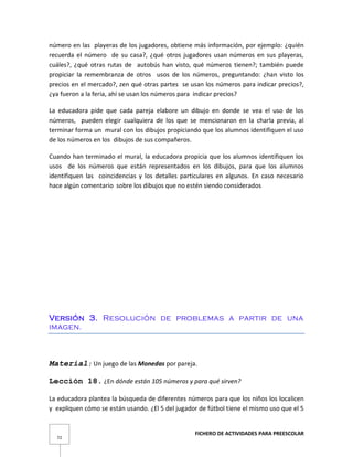 FICHERO DE ACTIVIDADES PARA PREESCOLAR
72
número en las playeras de los jugadores, obtiene más información, por ejemplo: ¿quién
recuerda el número de su casa?, ¿qué otros jugadores usan números en sus playeras,
cuáles?, ¿qué otras rutas de autobús han visto, qué números tienen?; también puede
propiciar la remembranza de otros usos de los números, preguntando: ¿han visto los
precios en el mercado?, zen qué otras partes se usan los números para indicar precios?,
¿ya fueron a la feria, ahí se usan los números para indicar precios?
La educadora pide que cada pareja elabore un dibujo en donde se vea el uso de los
números, pueden elegir cualquiera de los que se mencionaron en la charla previa, al
terminar forma un mural con los dibujos propiciando que los alumnos identifiquen el uso
de los números en los dibujos de sus compañeros.
Cuando han terminado el mural, la educadora propicia que los alumnos identifiquen los
usos de los números que están representados en los dibujos, para que los alumnos
identifiquen las coincidencias y los detalles particulares en algunos. En caso necesario
hace algún comentario sobre los dibujos que no estén siendo considerados
Versión 3. Resolución de problemas a partir de una
imagen.
Material: Un juego de las Monedas por pareja.
Lección 18. ¿En dónde están 105 números y para qué sirven?
La educadora plantea la búsqueda de diferentes números para que los niños los localicen
y expliquen cómo se están usando. ¿El 5 del jugador de fútbol tiene el mismo uso que el 5
 