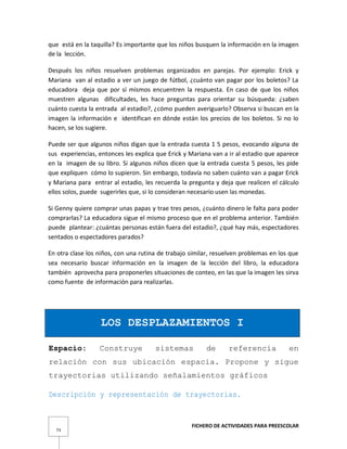 FICHERO DE ACTIVIDADES PARA PREESCOLAR
73
que está en la taquilla? Es importante que los niños busquen la información en la imagen
de la lección.
Después los niños resuelven problemas organizados en parejas. Por ejemplo: Erick y
Mariana van al estadio a ver un juego de fútbol, ¿cuánto van pagar por los boletos? La
educadora deja que por sí mismos encuentren la respuesta. En caso de que los niños
muestren algunas dificultades, les hace preguntas para orientar su búsqueda: ¿saben
cuánto cuesta la entrada al estadio?, ¿cómo pueden averiguarlo? Observa si buscan en la
imagen la información e identifican en dónde están los precios de los boletos. Si no lo
hacen, se los sugiere.
Puede ser que algunos niños digan que la entrada cuesta 1 5 pesos, evocando alguna de
sus experiencias, entonces les explica que Erick y Mariana van a ir al estadio que aparece
en la imagen de su libro. Si algunos niños dicen que la entrada cuesta 5 pesos, les pide
que expliquen cómo lo supieron. Sin embargo, todavía no saben cuánto van a pagar Erick
y Mariana para entrar al estadio, les recuerda la pregunta y deja que realicen el cálculo
ellos solos, puede sugerirles que, si lo consideran necesario usen las monedas.
Si Genny quiere comprar unas papas y trae tres pesos, ¿cuánto dinero le falta para poder
comprarlas? La educadora sigue el mismo proceso que en el problema anterior. También
puede plantear: ¿cuántas personas están fuera del estadio?, ¿qué hay más, espectadores
sentados o espectadores parados?
En otra clase los niños, con una rutina de trabajo similar, resuelven problemas en los que
sea necesario buscar información en la imagen de la lección del libro, la educadora
también aprovecha para proponerles situaciones de conteo, en las que la imagen les sirva
como fuente de información para realizarlas.
LOS DESPLAZAMIENTOS I
Espacio: Construye sistemas de referencia en
relación con sus ubicación espacia. Propone y sigue
trayectorias utilizando señalamientos gráficos
Descripción y representación de trayectorias.
 