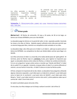 FICHERO DE ACTIVIDADES PARA PREESCOLAR
74
Los niños aprenden a describir y
representar trayectorias mediante
experiencias que les
permitan ir coordinando las relaciones
espaciales entre los puntos de
referencia.
Se pretende que sean capaces de
anticipar y verbalizar las acciones
necesarias durante un recorrido y
descubrir caminos distintos para llegar a
un mismo punto.
Versión 1. Descripción libre de una trayectoria dentro
del salón.
Primer grado
Material: 20 flechas de cartoncillo, 10 rojas y 10 azules, de 30 cm de largo; un
letrero con el texto ENTRADA y otro con el de SALIDA.
La educadora pega los letreros en la pared del salón, lo más separados posible. Acomoda
las mesas y las sillas en hileras, dejando espacio suficiente entre ellas para permitir que
un alumno tenga paso libre, mientras sus compañeros están sentados en sus sillas.
La educadora elige a dos niños para ser el robot 1 y el robot 2, pide que se paren junto al
letrero de ENTRADA. Los compañeros les dicen por dónde deben caminar para llegar a la
SALIDA.
Los niños comunican al robot 1 su recorrido, él lo realiza dando pasos de "gallo-gallina". Al
terminar, pone las flechas rojas en I ENTRADA el piso, para registrar la trayectoria que
siguió. La educadora observa cómo coloca las flechas y si indican los cambios de dirección.
Si no es así, pregunta al grupo ¿cómo vamos a recordar que "donde está Marío" el robot
dio la vuelta? En un segundo momento, el grupo indica al robot 2 un camino diferente al
anterior, una vez hecho el recorrido, el robot 2 coloca en el piso las flechas azules.
Al final, comparan la trayectoria de los dos robots. La educadora hace preguntas utilizando
algunas relaciones espaciales: ¿cual robot pasó a un lado de la ventana?, ¿cual robot pasó
cerca (o lejos) de mi escritorio?, ¿cual pasó atrás de Xóchitl?, ¿cual robot pasó entre
Misael y Tania?, ¿cual robot recorrió el camino más corto?, ¿cómo podemos saber que el
camino del robot 1 fue el más corto?
Se repite la actividad y pasan otros dos niños.
En otra clase, los niños trabajan con la Granja, realizan la versión 1 de la ficha 12
 