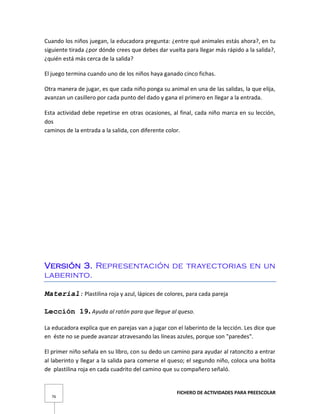 FICHERO DE ACTIVIDADES PARA PREESCOLAR
76
Cuando los niños juegan, la educadora pregunta: ¿entre qué animales estás ahora?, en tu
siguiente tirada ¿por dónde crees que debes dar vuelta para llegar más rápido a la salida?,
¿quién está más cerca de la salida?
El juego termina cuando uno de los niños haya ganado cinco fichas.
Otra manera de jugar, es que cada niño ponga su animal en una de las salidas, la que elija,
avanzan un casillero por cada punto del dado y gana el primero en llegar a la entrada.
Esta actividad debe repetirse en otras ocasiones, al final, cada niño marca en su lección,
dos
caminos de la entrada a la salida, con diferente color.
Versión 3. Representación de trayectorias en un
laberinto.
Material: Plastilina roja y azul, lápices de colores, para cada pareja
Lección 19. Ayuda al ratón para que llegue al queso.
La educadora explica que en parejas van a jugar con el laberinto de la lección. Les dice que
en éste no se puede avanzar atravesando las líneas azules, porque son "paredes".
El primer niño señala en su libro, con su dedo un camino para ayudar al ratoncito a entrar
al laberinto y llegar a la salida para comerse el queso; el segundo niño, coloca una bolita
de plastilina roja en cada cuadrito del camino que su compañero señaló.
 