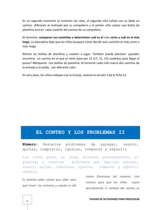 FICHERO DE ACTIVIDADES PARA PREESCOLAR
77
En un segundo momento se invierten los roles, el segundo niño señala con su dedo un
camino diferente al realizado por su compañero y el primer niño coloca una bolita de
plastilina azul en cada cuadrito del camino de su compañero.
Al terminar, comparan sus caminitos y determinan cuál es el más corto y cuál es el más
largo. La educadora deja que los niños busquen cómo decidir qué caminito es más corto o
más largo.
Retiran las bolitas de plastilina y vuelven a jugar. También puede plantear: ¿pueden
encontrar un camino en el que el ratón pase por 15 (17, 11, 13) cuadritos para llegar al
queso? Márquenlo con bolitas de plastilina. Al terminar cada niño marca dos caminos de
la entrada a la salida, con diferente color.
En otra clase, los niños trabajan con la Granja, realizan la versión 3 de la ficha 12.
EL CONTEO Y LOS PROBLEMAS II
Número: Resuelve problemas de agregar, reunir,
quitar, completar, igualar, comparar y repartir
Los niños ponen en juego diversos procedimientos al
plantear y resolver problemas que implican agregar,
reunir, quitar, completar, igualar, comparar y repartir
objetos.
Es distinto saber contar que saber para
qué sirven los números y cuándo es útil
contar (funciones del número). Una
manera para que los niños vayan
descubriendo la utilidad del conteo es
 