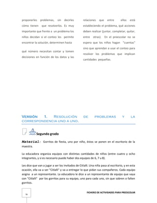 FICHERO DE ACTIVIDADES PARA PREESCOLAR
78
proponerles problemas, sin decirles
cómo tienen que resolverlos. Es muy
importante que frente a un problema los
niños decidan si el conteo les permite
encontrar la solución, determinen hasta
qué número necesitan contar y tomen
decisiones en función de los datos y las
relaciones que entre ellos está
estableciendo el problema, qué acciones
deben realizar (juntar, completar, quitar,
entre otras). En el preescolar no se
espera que los niños hagan "cuentas"
sino que aprendan a usar el conteo para
resolver los problemas que implican
cantidades pequeñas.
Versión 1. Resolución de problemas y la
correspondencia uno a uno.
Segundo grado
Material: Gorritos de fiesta, uno por niño, éstos se ponen en el escritorio de la
maestra.
La educadora organiza equipos con distintas cantidades de niños (entre cuatro y ocho
integrantes, y si es necesario puede haber dos equipos de 6, 7 u 8).
Les dice que van a jugar a ser los invitados de Citlalli. Una niña pasa al escritorio, y en esta
ocasión, ella va a ser "Citlalli" y va a entregar lo que pidan sus compañeros. Cada equipo
asigna a un representante. La educadora le dice a un representante de equipo que vaya
con "Citlalli" por los gorritos para su equipo, uno para cada uno, sin que sobren o falten
gorritos.
 