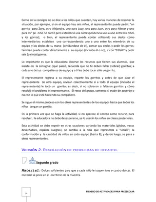 FICHERO DE ACTIVIDADES PARA PREESCOLAR
79
Como en la consigna no se dice a los niños que cuenten, hay varias maneras de resolver la
situación, por ejemplo, si en el equipo hay seis niños, el representante puede pedir: "un
gorrito para Zoro, otro Alejandra, uno para Lucy, uno para Juan, otro para Néstor y uno
para mí" (el niño no contó pero estableció una correspondencia uno a uno entre los niños
y los gorros); o bien, el representante puede contar utilizando sus dedos como
intermediarios: establece una correspondencia uno a uno entre los miembros de su
equipo y los dedos de su mano (olvidándose de él), contar sus dedos y pedir los gorros;
también puede contar directamente a su equipo (incluido él o no), ir con "Citlalli" y pedir
seis (o cinco) gorros.
Lo importante es que la educadora observe los recursos que tienen sus alumnos, que
insista en la consigna: ¿qué pasó?, recuerda que no te deben faltar (sobrar) gorritos; a
cada uno de tus compañeros de equipo y a ti les debe tocar sólo un gorrito.
El representante regresa a su equipo, reparte los gorritos y antes de que pase el
representante de otro equipo, revisan colectivamente si a todo el equipo (incluido el
representante) le tocó un gorrito; es decir, si no sobraron o faltaron gorritos y cómo
resolvió el problema el representante. El resto del grupo, comenta si están de acuerdo o
no con lo que está haciendo su compañero.
Se sigue el mismo proceso con los otros representantes de los equipos hasta que todos los
niños tengan un gorrito.
En la primera vez que se haga la actividad, si no aparece el conteo como recurso para
resolver, la educadora no debe desesperarse, ya lo usarán los niños en clases posteriores.
Esta actividad se debe repetir en otras ocasiones variando los materiales (globos, vasos
desechables, espanta suegras), se cambia a la niña que representa a "Citlalli"; la
conformación y la cantidad de niños en cada equipo (hasta 8), y desde luego, se pasa a
otros representantes.
Versión 2. Resolución de problemas de reparto.
Segundo grado
Material: Dulces suficientes para que a cada niño le toquen tres o cuatro dulces. El
material se pone en el escritorio de la maestra.
 