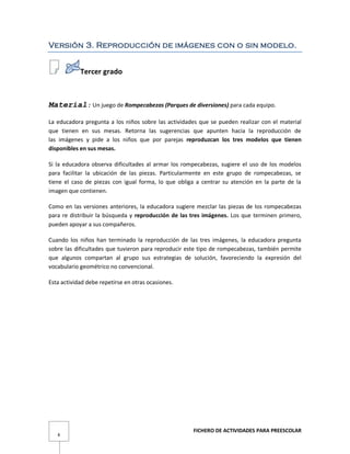 FICHERO DE ACTIVIDADES PARA PREESCOLAR
8
Versión 3. Reproducción de imágenes con o sin modelo.
Tercer grado
Material: Un juego de Rompecabezas (Parques de diversiones) para cada equipo.
La educadora pregunta a los niños sobre las actividades que se pueden realizar con el material
que tienen en sus mesas. Retorna las sugerencias que apunten hacia la reproducción de
las imágenes y pide a los niños que por parejas reproduzcan los tres modelos que tienen
disponibles en sus mesas.
Si la educadora observa dificultades al armar los rompecabezas, sugiere el uso de los modelos
para facilitar la ubicación de las piezas. Particularmente en este grupo de rompecabezas, se
tiene el caso de piezas con igual forma, lo que obliga a centrar su atención en la parte de la
imagen que contienen.
Como en las versiones anteriores, la educadora sugiere mezclar las piezas de los rompecabezas
para re distribuir la búsqueda y reproducción de las tres imágenes. Los que terminen primero,
pueden apoyar a sus compañeros.
Cuando los niños han terminado la reproducción de las tres imágenes, la educadora pregunta
sobre las dificultades que tuvieron para reproducir este tipo de rompecabezas, también permite
que algunos compartan al grupo sus estrategias de solución, favoreciendo la expresión del
vocabulario geométrico no convencional.
Esta actividad debe repetirse en otras ocasiones.
 